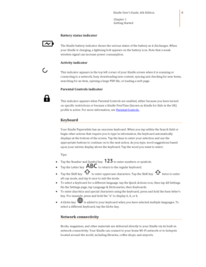 Page 8                                      Kindle User’s Guide, 6th Edition  
Chapter 1 
Getting Started  
 
 
8 
Battery status indicator 
 The Kindle battery indicator shows the various states of the battery as it discharges. When 
your Kindle is charging, a lightning bolt appears on the battery icon. Note that a weak 
wireless signal can increase power consumption. 
Activity indicator 
 This indicator appears in the top left corner of your Kindle screen when it is scanning or 
connecting to a network, busy...