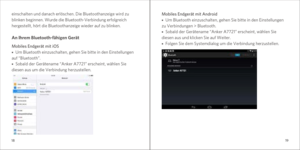 Page 111819
Mobiles Endgerät mit Android■   Um Bluetooth einzuschalten, gehen Sie bitte in den Einstellungen 
zu Verbindungen > Bluetooth. 
■   Sobald der Gerätename “Anker A7721” erscheint, wählen Sie 
diesen aus und klicken Sie auf Weiter.
■   Folgen Sie dem Systemdialog um die Verbindung herzustellen.
einschalten und danach erlöschen. Die Bluetoothanzeige wird zu 
blinken beginnen. Wurde die Bluetooth-Verbindung erfolgreich 
hergestellt, hört die Bluetoothanzeige wieder auf zu blinken.
An Ihrem...