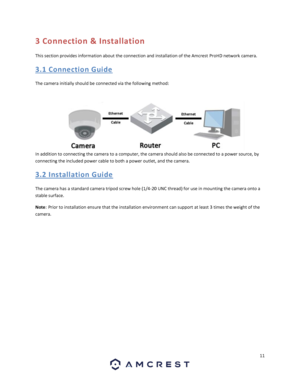 Page 1111 
 
3 Connection & Installation 
This section provides information about the connection and installation of the Amcrest ProHD network camera. 
3. 1  Connectio n  Gui de 
The camera initially should be connected via the following method: 
 
In addition to connecting the camera to a computer, the camera should also be connected to a power source, by 
connecting the included power cable to both a power outlet, and the camera. 
3. 2  Installatio n  Gui de 
The camera has a standard camera tripod screw hole...