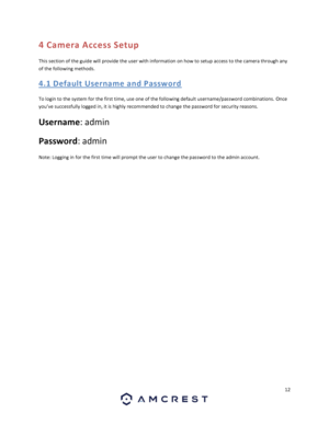 Page 1212 
 
4 Camera Access Setup 
This section of the guide will provide the user with information on how to setup access to the camera through any 
of the following methods. 
4. 1 D efa ult U se rna me a nd  Pas sw ord 
To login to the system for the first time, use one of the following default username/password combinations. Once 
you’ve successfully logged in, it is highly recommended to change the password for security reasons. 
Username: admin  
Password: admin 
Note: Logging in for the first time will...