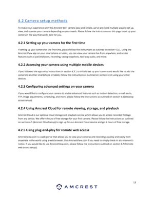 Page 1313 
 
4. 2 Ca me ra  setup  me thods 
To make your experience with the Amcrest WiFi camera easy and simple, weve provided multiple ways to set up, 
view, and operate your camera depending on your needs. Please follow the instructions on this page to set up your 
camera in the way that works best for you. 
4.2.1 Setting up your camera for the first time 
If setting up your camera for the first time, please follow the instructions as outlined in section 4.3.1. Using the 
Amcrest View app on your smartphone...