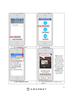 Page 1515 
 
 
 
 
  
3. Tap the Add Device button. 4. Tap WiFi Camera. 
 
  
 
 
 
 
Note: Move the 
camera or the 
phone to ensure 
that the entire QR 
code is visible and 
focused in the 
frame. In case the 
QR code cannot be 
scanned, please 
tap Enter S/N 
Manually to enter 
in the camera’s 
serial number. 
5. Tap WiFi Configuration Setup. 6. Scan the QR code from the sticker on your 
camera.  
  