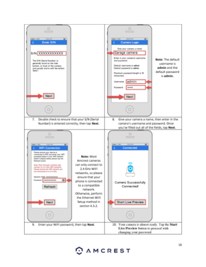 Page 1616 
 
 
 
 
 
 
 
 
 
 
Note: The default 
username is 
admin and the 
default password 
is admin. 
7. Double check to ensure that your S/N (Serial 
Number) is entered correctly, then tap Next. 
8. Give your camera a name, then enter in the 
camera’s username and password. Once 
you’ve filled out all of the fields, tap Next. 
 
 
 
 
 
 
Note: Most 
Amcrest cameras 
can only connect to 
2.4 GHz WiFi 
networks, so please 
ensure that your 
phone is connected 
to a compatible 
network. 
Otherwise, perform...