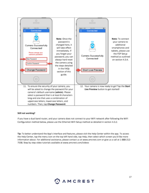 Page 1717 
 
 
 
 
 
 
 
 
Note: Once the 
password is 
changed here, it 
will take effect 
immediately. If 
you forget your 
password, you can 
always hard reset 
the camera using 
the steps detailed 
in the FAQs 
section of this 
guide. 
 
 
 
 
 
 
 
Note: To connect 
your camera to 
additional 
smartphones and 
tablets, please use 
the P2P Setup 
method as outlined 
on section 4.3.4. 
 
11. To ensure the security of your camera, you 
will be asked to change the password for your 
camera’s default username...