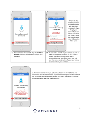 Page 2121 
 
 
 
 
 
 
 
Note: Note that 
once the password 
is changed here it 
will take effect 
immediately. If you 
forget your 
password, you can 
always hard reset 
the camera using 
the steps detailed 
in the FAQs section 
of this guide. 
12. Your camera is almost ready. Tap the Start Live 
Preview button to proceed with changing your 
password.  
13. To ensure the security of your camera, you will be 
asked to change the password for your camera’s 
default username (admin). Please select a 
password...