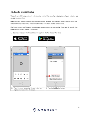 Page 2222 
 
4.3.3 Audio sync WiFi setup 
The audio sync WiFi setup method is a simple setup method that uses plug-and-play technology to make the app 
setup process seamless.  
Note: This setup method currently only works for Amcrest IP3M-941 and IP3M-HX2 model cameras. Please use 
either WiFi Configuration Setup or Ethernet WiFi Setup if you have another camera model. 
Plug in your camera and follow the steps below to get your camera up and running. Please wait 30 seconds after 
plugging in the camera to...