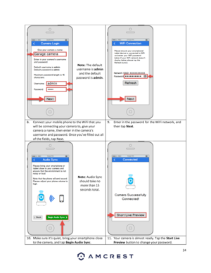 Page 2424 
 
 
 
 
 
 
 
 
 
 
Note: The default 
username is admin 
and the default 
password is admin. 
 
8. Connect your mobile phone to the WiFi that you 
will be connecting your camera to, give your 
camera a name, then enter in the camera’s 
username and password. Once you’ve filled out all 
of the fields, tap Next. 
9. Enter in the password for the WiFi network, and 
then tap Next. 
 
 
 
 
 
 
 
 
Note: Audio Sync 
should take no 
more than 15 
seconds total. 
 
10. Make sure it’s quiet, bring your...