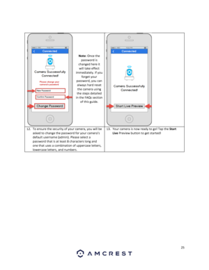 Page 2525 
 
 
 
 
 
 
 
Note: Once the 
password is 
changed here it 
will take effect 
immediately. If you 
forget your 
password, you can 
always hard reset 
the camera using 
the steps detailed 
in the FAQs section 
of this guide. 
 
12. To ensure the security of your camera, you will be 
asked to change the password for your camera’s 
default username (admin). Please select a 
password that is at least 8 characters long and 
one that uses a combination of uppercase letters, 
lowercase letters, and numbers....