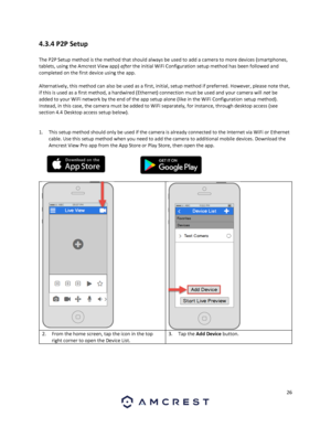 Page 2626 
 
4.3.4 P2P Setup 
 
The P2P Setup method is the method that should always be used to add a camera to more devices (smartphones, 
tablets, using the Amcrest View app) after the initial WiFi Configuration setup method has been followed and 
completed on the first device using the app.  
 
Alternatively, this method can also be used as a first, initial, setup method if preferred. However, please note that, 
if this is used as a first method, a hardwired (Ethernet) connection must be used and your...