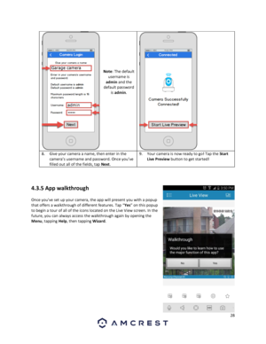 Page 2828 
 
 
 
 
 
 
 
 
Note: The default 
username is 
admin and the 
default password 
is admin. 
 
8. Give your camera a name, then enter in the 
camera’s username and password. Once you’ve 
filled out all of the fields, tap Next. 
9. Your camera is now ready to go! Tap the Start 
Live Preview button to get started! 
   
 
 
4.3.5 App walkthrough 
Once youve set up your camera, the app will present you with a popup 
that offers a walkthrough of different features. Tap “Yes” on this popup 
to begin a tour...