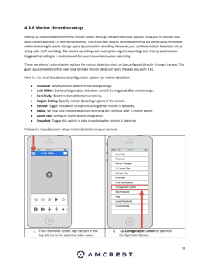 Page 2929 
 
4.3.6 Motion detection setup 
Setting up motion detection for the ProHD camera through the Amcrest View app will allow you to choose how 
your camera will react to and record motion. This is the best way to record events that are particularly of interest 
without needing to waste storage space by constantly recording. However, you can have motion detection set up 
along with 24/7 recording. The motion recordings will overlap the regular recordings and classify each motion-
triggered recording as a...