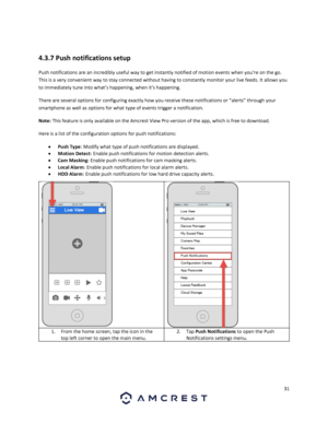 Page 3131 
 
 
4.3.7 Push notifications setup 
Push notifications are an incredibly useful way to get instantly notified of motion events when you’re on the go. 
This is a very convenient way to stay connected without having to constantly monitor your live feeds. It allows you 
to immediately tune into what’s happening, when it’s happening.  
There are several options for configuring exactly how you receive these notifications or “alerts” through your 
smartphone as well as options for what type of events...