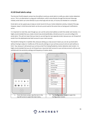 Page 3333 
 
4.3.8 Email alerts setup 
The Amcrest ProHD network camera has the ability to send you email alerts to notify you when motion detection 
occurs. This is an alternative to using push notifications, which come directly through the Amcrest View app. 
Instead, email alerts can come directly to your email app and can also, of course, be checked on a computer.  
Email alerts can be a great way to keep an email record of all your motion detection activity, instead of the app. 
However, keep in mind that...