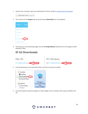 Page 3636 
 
1. Log onto your computer, open your web browser of choice, and go to www.amcrest.com/support: 
  
  
2. Then, hover over the Support tab up top and choose Downloads from the dropdown.  
 
  
3. This brings you to the downloads page. Click the IP Config Software download link on this page for either 
Windows or Mac.  
 
  
4. Find the download in your Downloads folder, and click it to open the installer.  
 
  
5. You will be asked to allow this program to make changes to your computer with a...