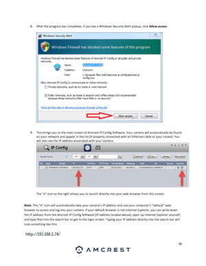 Page 3838 
 
8. After the progress bar completes, if you see a Windows Security Alert popup, click Allow access.  
 
  
 
9. This brings you to the main screen of Amcrest IP Config Software. Your camera will automatically be found 
on your network and appear in the list (if properly connected with an Ethernet cable to your router). You 
will also see the IP address associated with your camera. 
  
The “e” icon to the right allows you to launch directly into your web browser from this screen.  
 
Note: This “e”...