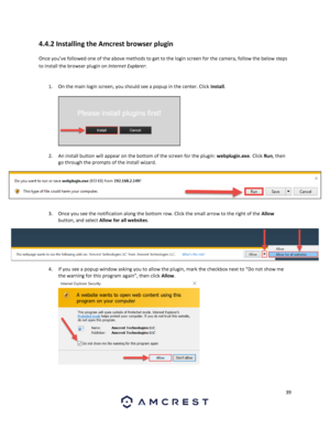 Page 3939 
 
4.4.2 Installing the Amcrest browser plugin 
Once you’ve followed one of the above methods to get to the login screen for the camera, follow the below steps 
to install the browser plugin on Internet Explorer:  
 
1. On the main login screen, you should see a popup in the center. Click Install.  
 
  
2. An install button will appear on the bottom of the screen for the plugin: webplugin.exe. Click Run, then 
go through the prompts of the install wizard. 
 
3. Once you see the notification along the...