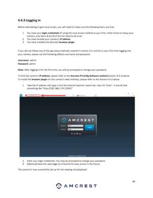 Page 4040 
 
4.4.3 Logging in 
Before attempting to gain local access, you will need to make sure the following items are true:  
1. You have your login credentials (if using this local access method as your first, initial choice to setup your 
camera, only items 2 and 3 of this list need to be true) 
2. You have located your camera’s IP address  
3. You have installed the Amcrest browser plugin  
 
If you did not follow any of the app setup methods covered in section 4.3, and this is your first time logging...