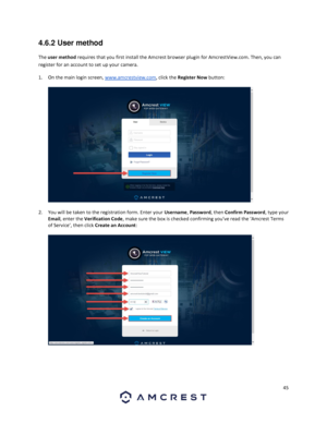 Page 4545 
 
4.6.2 User method 
The user method requires that you first install the Amcrest browser plugin for AmcrestView.com. Then, you can 
register for an account to set up your camera.  
1. On the main login screen, www.amcrestview.com, click the Register Now button: 
  
  
2. You will be taken to the registration form. Enter your Username, Password, then Confirm Password, type your 
Email, enter the Verification Code, make sure the box is checked confirming you’ve read the ‘Amcrest Terms 
of Service’,...