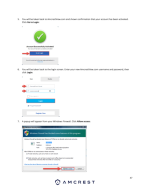 Page 4747 
 
5. You will be taken back to AmcrestView.com and shown confirmation that your account has been activated. 
Click Go to Login: 
 
  
6. You will be taken back to the login screen. Enter your new AmcrestView.com username and password, then 
click Login: 
 
  
7. A popup will appear from your Windows Firewall. Click Allow access: 
 
   