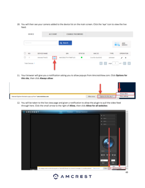 Page 4949 
 
 
 
10. You will then see your camera added to the device list on the main screen. Click the ‘eye’ icon to view the live 
feed:  
 
  
11. Your browser will give you a notification asking you to allow popups from AmcrestView.com. Click Options for 
this site, then click Always allow:  
12. You will be taken to the live view page and given a notification to allow the plugin to pull the video feed 
through here. Click the small arrow to the right of Allow, then click Allow for all websites:  
 
  