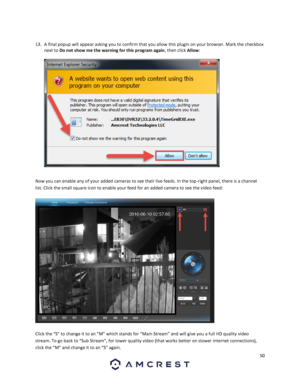 Page 5050 
 
 
13. A final popup will appear asking you to confirm that you allow this plugin on your browser. Mark the checkbox 
next to Do not show me the warning for this program again, then click Allow:  
 
  
Now you can enable any of your added cameras to see their live feeds. In the top-right panel, there is a channel 
list. Click the small square icon to enable your feed for an added camera to see the video feed: 
 
 
 
Click the “S” to change it to an “M” which stands for “Main Stream” and will give...