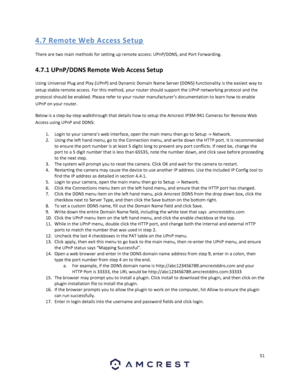 Page 5151 
 
4. 7 R emo te  We b Acces s S etup 
There are two main methods for setting up remote access: UPnP/DDNS, and Port Forwarding. 
4.7.1 UPnP/DDNS Remote Web Access Setup 
Using Universal Plug and Play (UPnP) and Dynamic Domain Name Server (DDNS) functionality is the easiest way to 
setup stable remote access. For this method, your router should support the UPnP networking protocol and the 
protocol should be enabled. Please refer to your router manufacturer’s documentation to learn how to enable 
UPnP...