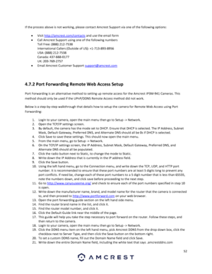 Page 5252 
 
If the process above is not working, please contact Amcrest Support via one of the following options: 
 Visit http://amcrest.com/contacts and use the email form 
 Call Amcrest Support using one of the following numbers 
Toll Free: (888) 212-7538 
International Callers (Outside of US): +1-713-893-8956 
USA: (888) 212-7538 
Canada: 437-888-0177 
UK: 203-769-2757 
 Email Amcrest Customer Support support@amcrest.com 
 
4.7.2 Port Forwarding Remote Web Access Setup 
Port Forwarding is an alternative...