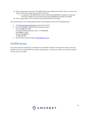 Page 5353 
 
22. Open a web browser and enter in the DDNS domain name address from step 21, enter in a colon, then 
type the HTTP port number from step 10 on to the end. 
a. For example, if the DDNS domain name is http://abc123456789.amcrestddns.com and your 
HTTP Port is 33333, the URL would be http://abc123456789.amcrestddns.com:33333 
23. Enter in login details into the username and password fields and click login. 
If the process above is not working, please contact Amcrest Support via one of the following...