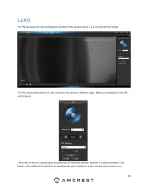 Page 5656 
 
5. 2 PTZ 
The PTZ tab allows the user to change the position of the camera. Below is a screenshot of the PTZ tab: 
 
The PTZ control panel allows the user to position the camera in different ways.  Below is a screenshot of the PTZ 
control panel:  
The arrows on the PTZ control panel allow the user to move the camera’s position in a specific direction. The 
button in the middle of the direction arrow allows the user to select an area in the live view to zoom in on.  