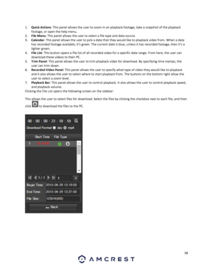 Page 5858 
 
1. Quick Actions: This panel allows the user to zoom in on playback footage, take a snapshot of the playback 
footage, or open the help menu. 
2. File Menu: This panel allows the user to select a file type and data source. 
3. Calendar: This panel allows the user to pick a date that they would like to playback video from. When a date 
has recorded footage available, it’s green. The current date is blue, unless it has recorded footage, then it’s a 
lighter green. 
4. File List: This button opens a...