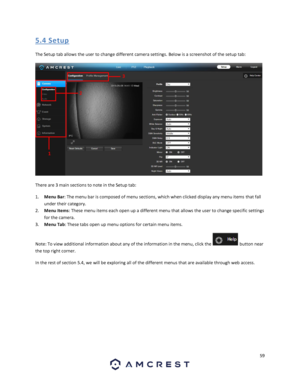 Page 5959 
 
5. 4 S etup 
The Setup tab allows the user to change different camera settings. Below is a screenshot of the setup tab:  
 
There are 3 main sections to note in the Setup tab: 
1. Menu Bar: The menu bar is composed of menu sections, which when clicked display any menu items that fall 
under their category. 
2. Menu Items: These menu items each open up a different menu that allows the user to change specific settings 
for the camera. 
3. Menu Tab: These tabs open up menu options for certain menu...