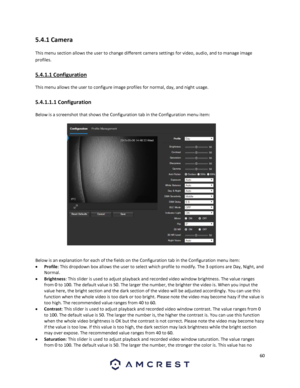 Page 6060 
 
5.4.1 Camera 
This menu section allows the user to change different camera settings for video, audio, and to manage image 
profiles. 
5.4.1.1 Configuration 
This menu allows the user to configure image profiles for normal, day, and night usage. 
5.4.1.1.1 Configuration 
Below is a screenshot that shows the Configuration tab in the Configuration menu item:  
 
Below is an explanation for each of the fields on the Configuration tab in the Configuration menu item: 
 Profile: This dropdown box allows...