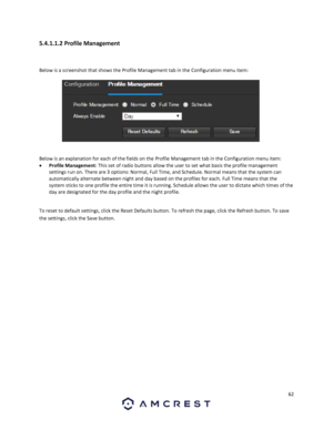 Page 6262 
 
5.4.1.1.2 Profile Management 
 
Below is a screenshot that shows the Profile Management tab in the Configuration menu item:  
 
 
Below is an explanation for each of the fields on the Profile Management tab in the Configuration menu item: 
 Profile Management: This set of radio buttons allow the user to set what basis the profile management 
settings run on. There are 3 options: Normal, Full Time, and Schedule. Normal means that the system can 
automatically alternate between night and day based...