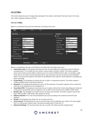 Page 6363 
 
5.4.1.2 Video 
This section allows the user to change video settings for the camera’s video feed. There are 4 tabs in this menu 
item: Video, Snapshot, Overlay, and Path. 
5.4.1.2.1 Video 
Below is a screenshot that shows the Video tab in the Video menu item:  
 
Below is an explanation for each of the fields on the Video tab in the Video menu item: 
 Code-Stream Type: This dropdown box allows the user to select different encode frame rates for different 
recorded events. This includes the main...