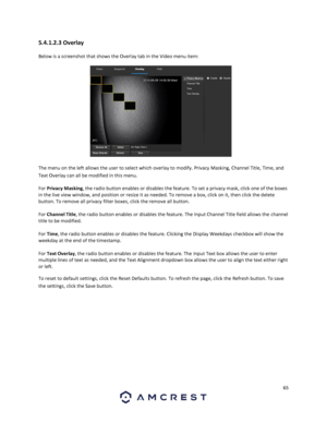 Page 6565 
 
5.4.1.2.3 Overlay 
Below is a screenshot that shows the Overlay tab in the Video menu item:  
 
The menu on the left allows the user to select which overlay to modify. Privacy Masking, Channel Title, Time, and 
Text Overlay can all be modified in this menu. 
For Privacy Masking, the radio button enables or disables the feature. To set a privacy mask, click one of the boxes 
in the live view window, and position or resize it as needed. To remove a box, click on it, then click the delete 
button. To...