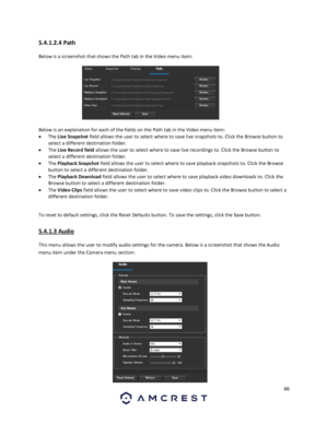 Page 6666 
 
5.4.1.2.4 Path 
Below is a screenshot that shows the Path tab in the Video menu item:  
 
Below is an explanation for each of the fields on the Path tab in the Video menu item: 
 The Live Snapshot field allows the user to select where to save live snapshots to. Click the Browse button to 
select a different destination folder. 
 The Live Record field allows the user to select where to save live recordings to. Click the Browse button to 
select a different destination folder. 
 The Playback...