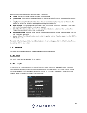 Page 6767 
 
 
Below is an explanation for each of the fields on the Audio menu: 
 Enable: This checkbox allows the user to enable audio recording. 
 Encode Mode: This dropdown box allows the user to select what audio format the audio should be recorded 
in. 
 Sampling Frequency: This dropdown box allows the user to select a sampling frequency for the audio. The 
options are 8k and 16k. 16k audio sampling allows for higher sound quality. 
 Audio In Device: This field allows the user to select what source to...