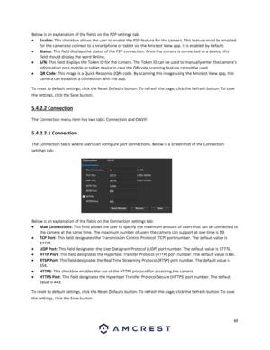 Page 6969 
 
Below is an explanation of the fields on the P2P settings tab: 
 Enable: This checkbox allows the user to enable the P2P feature for the camera. This feature must be enabled 
for the camera to connect to a smartphone or tablet via the Amcrest View app. It is enabled by default. 
 Status: This field displays the status of the P2P connection. Once the camera is connected to a device, this 
field should display the word Online. 
 S/N: This field displays the Token ID for the camera. The Token ID...