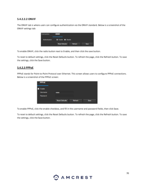 Page 7070 
 
5.4.2.2.2 ONVIF 
The ONVIF tab is where users can configure authentication via the ONVIF standard. Below is a screenshot of the 
ONVIF settings tab: 
 
To enable ONVIF, click the radio button next to Enable, and then click the save button. 
To reset to default settings, click the Reset Defaults button. To refresh the page, click the Refresh button. To save 
the settings, click the Save button. 
5.4.2.3 PPPoE 
PPPoE stands for Point-to-Point Protocol over Ethernet. This screen allows users to...