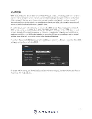 Page 7171 
 
5.4.2.4 DDNS 
DDNS stands for Dynamic Domain Name Server. This technology is used to automatically update name servers in 
real time in order to help the camera maintain a persistent address despite changes in location or configuration. 
What this means is that even when the camera is restarted, moved, or reconfigured, it can keep the same IP 
address, thus allowing remote users uninterrupted access to the camera, rather than having to request a new IP 
address to use for remote access anytime a...