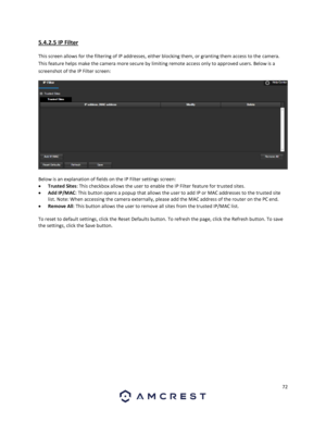 Page 7272 
 
5.4.2.5 IP Filter 
This screen allows for the filtering of IP addresses, either blocking them, or granting them access to the camera. 
This feature helps make the camera more secure by limiting remote access only to approved users. Below is a 
screenshot of the IP Filter screen: 
  
Below is an explanation of fields on the IP Filter settings screen: 
 Trusted Sites: This checkbox allows the user to enable the IP Filter feature for trusted sites. 
 Add IP/MAC: This button opens a popup that allows...