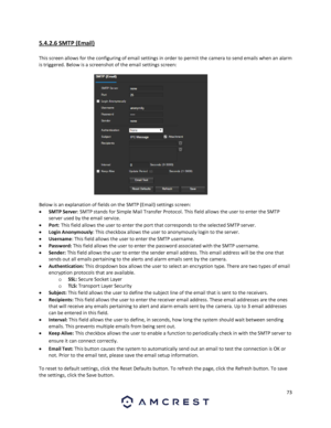 Page 7373 
 
5.4.2.6 SMTP (Email) 
 
This screen allows for the configuring of email settings in order to permit the camera to send emails when an alarm 
is triggered. Below is a screenshot of the email settings screen: 
 
Below is an explanation of fields on the SMTP (Email) settings screen: 
 SMTP Server: SMTP stands for Simple Mail Transfer Protocol. This field allows the user to enter the SMTP 
server used by the email service. 
 Port: This field allows the user to enter the port that corresponds to the...