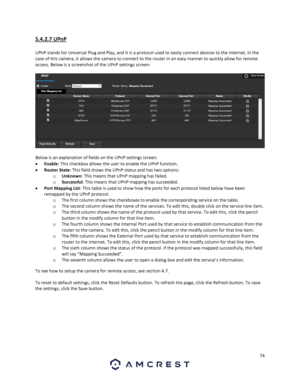 Page 7474 
 
5.4.2.7 UPnP 
 
UPnP stands for Universal Plug and Play, and it is a protocol used to easily connect devices to the internet. In the 
case of this camera, it allows the camera to connect to the router in an easy manner to quickly allow for remote 
access. Below is a screenshot of the UPnP settings screen: 
 
  
Below is an explanation of fields on the UPnP settings screen: 
 Enable: This checkbox allows the user to enable the UPnP function. 
 Router State: This field shows the UPnP status and has...