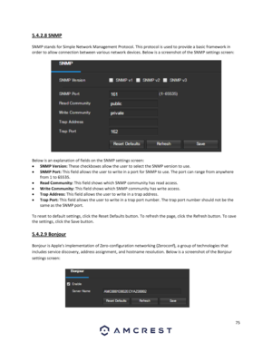 Page 7575 
 
5.4.2.8 SNMP 
 
SNMP stands for Simple Network Management Protocol. This protocol is used to provide a basic framework in 
order to allow connection between various network devices. Below is a screenshot of the SNMP settings screen: 
 
Below is an explanation of fields on the SNMP settings screen: 
 SNMP Version: These checkboxes allow the user to select the SNMP version to use. 
 SNMP Port: This field allows the user to write in a port for SNMP to use. The port can range from anywhere 
from 1 to...