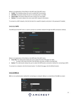 Page 7777 
 
 
Below is an explanation of the fields on the WiFi tab of the WiFi menu: 
 Enable: This checkbox allows the user to enable WiFi functionality. 
 Add SSID: This button allows the user to manually enter in an SSID. 
 Search SSID: This button allows the user to search for more SSIDs. 
 Refresh: This button obtains the most recent WiFi network information. 
 
To connect to a WiFi network, click the line item for a specific network, and enter in the password if needed. 
 
5.4.2.11.2 WPS 
The WPS...