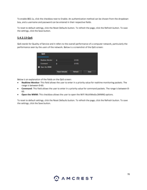 Page 7878 
 
To enable 802.1x, click the checkbox next to Enable. An authentication method can be chosen from the dropdown 
box, and a username and password can be entered in their respective fields. 
To reset to default settings, click the Reset Defaults button. To refresh the page, click the Refresh button. To save 
the settings, click the Save button. 
5.4.2.13 QoS 
QoS stands for Quality of Service and it refers to the overall performance of a computer network, particularly the 
performance seen by the...