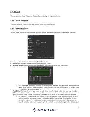 Page 7979 
 
5.4.3 Event 
This menu section allows the user to change different settings for triggering events. 
5.4.3.1 Video Detection 
The video detection menu has two tabs: Motion Detect and Video Tamper. 
5.4.3.1.1 Motion Detect 
This tab allows the user to modify motion detection settings. Below is a screenshot of the Motion Detect tab: 
 
Below is an explanation of the fields on the Motion Detect tab: 
 Enable: This checkbox enables motion detection for the camera. 
 Working Period: Clicking this...