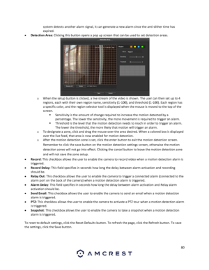 Page 8080 
 
system detects another alarm signal, it can generate a new alarm since the anti-dither time has 
expired.  
 Detection Area: Clicking this button opens a pop up screen that can be used to set detection areas.  
o When the setup button is clicked, a live stream of the video is shown. The user can then set up to 4 
regions, each with their own region name, sensitivity (1-100), and threshold (1-100). Each region has 
a specific color, and the region selector tool is displayed when the mouse is moved...