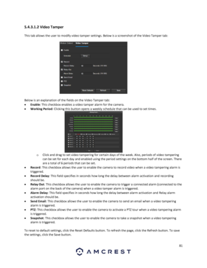 Page 8181 
 
5.4.3.1.2 Video Tamper 
This tab allows the user to modify video tamper settings. Below is a screenshot of the Video Tamper tab: 
 
Below is an explanation of the fields on the Video Tamper tab: 
 Enable: This checkbox enables a video tamper alarm for the camera. 
 Working Period: Clicking this button opens a weekly schedule that can be used to set times. 
o Click and drag to set video tampering for certain days of the week. Also, periods of video tampering 
can be set for each day and enabled...