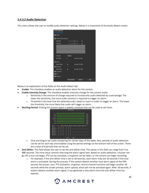 Page 8282 
 
5.4.3.2 Audio Detection 
This menu allows the user to modify audio detection settings. Below is a screenshot of the Audio Detect screen:  
 
Below is an explanation of the fields on the Audio Detect tab: 
 Enable: This checkbox enables an audio detection alarm for the camera. 
 Enable Intensity Change: This checkbox enables intensity change for the camera audio. 
o Sensitivity is the amount of change required to increase the audio detected by a percentage. The 
lower the sensitivity, the more...